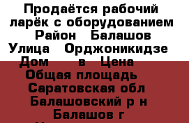Продаётся рабочий ларёк с оборудованием. › Район ­ Балашов › Улица ­ Орджоникидзе  › Дом ­ 13 в › Цена ­ 60 000 › Общая площадь ­ 25 - Саратовская обл., Балашовский р-н, Балашов г. Недвижимость » Помещения продажа   